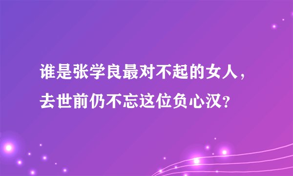 谁是张学良最对不起的女人，去世前仍不忘这位负心汉？