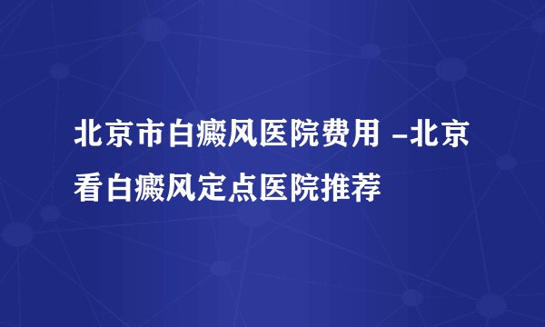 北京市白癜风医院费用 -北京看白癜风定点医院推荐