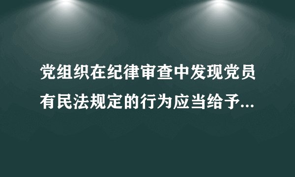 党组织在纪律审查中发现党员有民法规定的行为应当给予什么处分
