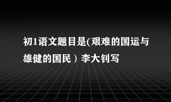 初1语文题目是(艰难的国运与雄健的国民）李大钊写