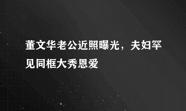 董文华老公近照曝光,夫妇罕见同框大秀恩爱