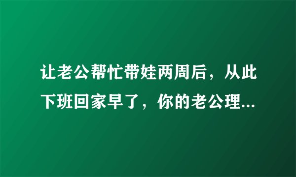 让老公帮忙带娃两周后，从此下班回家早了，你的老公理解你的辛苦吗？