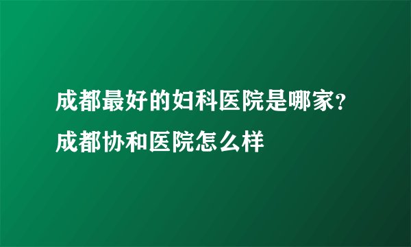 成都最好的妇科医院是哪家？成都协和医院怎么样