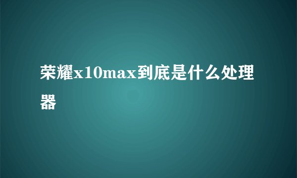 荣耀x10max到底是什么处理器