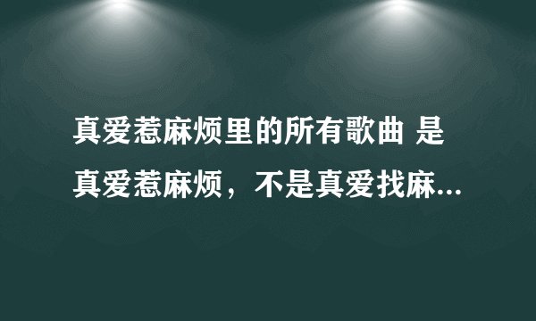 真爱惹麻烦里的所有歌曲 是真爱惹麻烦，不是真爱找麻烦，谢谢