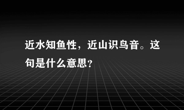 近水知鱼性，近山识鸟音。这句是什么意思？