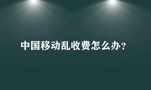 中国移动乱收费怎么办？