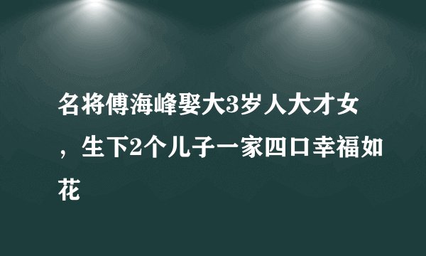 名将傅海峰娶大3岁人大才女，生下2个儿子一家四口幸福如花