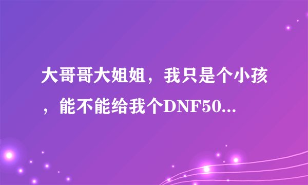 大哥哥大姐姐，我只是个小孩，能不能给我个DNF50级的号，不信我是小孩的加QQ1045136425看视频