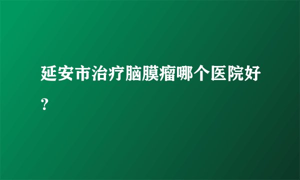 延安市治疗脑膜瘤哪个医院好？