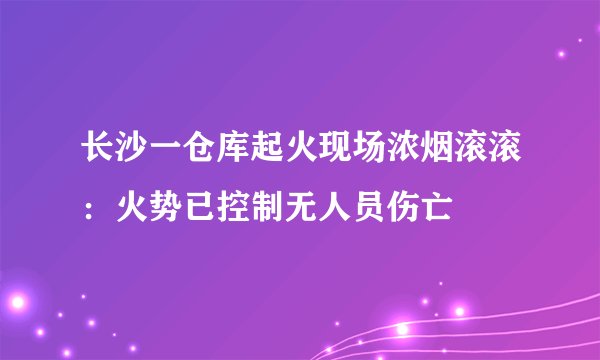 长沙一仓库起火现场浓烟滚滚:火势已控制无人员伤亡