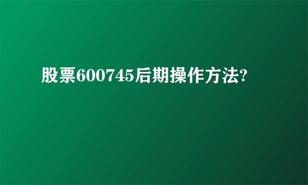 股票600745后期操作方法?