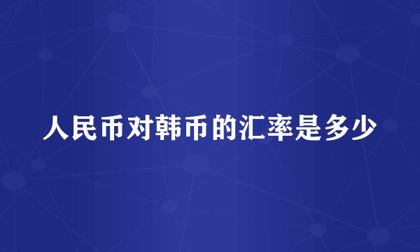 人民币对韩币的汇率是多少