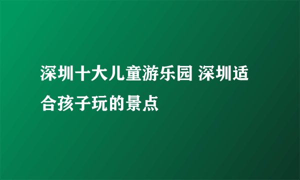 深圳十大儿童游乐园 深圳适合孩子玩的景点