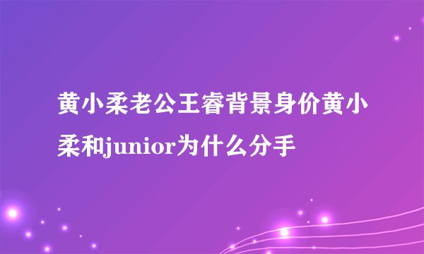 黄小柔老公王睿背景身价黄小柔和junior为什么分手