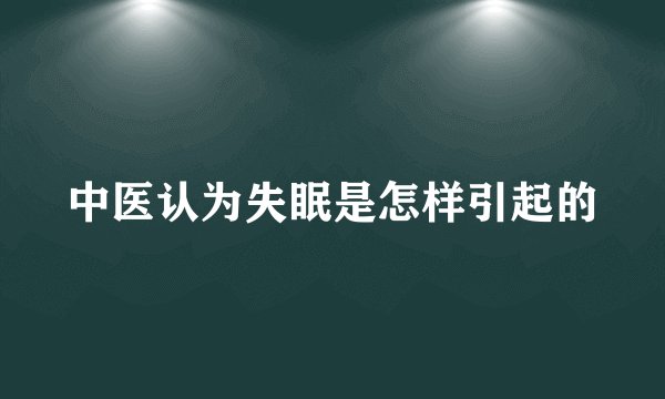 中医认为失眠是怎样引起的