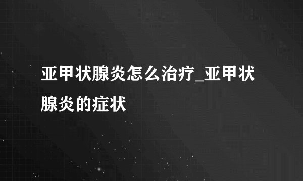 亚甲状腺炎怎么治疗_亚甲状腺炎的症状