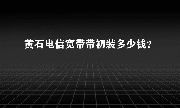 黄石电信宽带带初装多少钱?