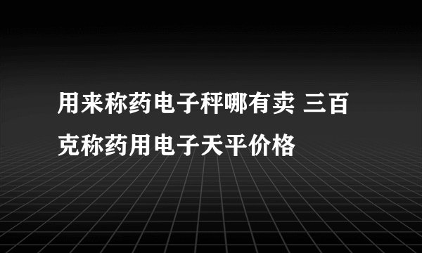 用来称药电子秤哪有卖 三百克称药用电子天平价格