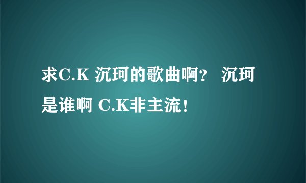 求C.K 沉珂的歌曲啊？ 沉珂是谁啊 C.K非主流！