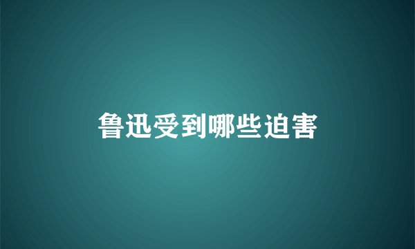鲁迅受到哪些迫害