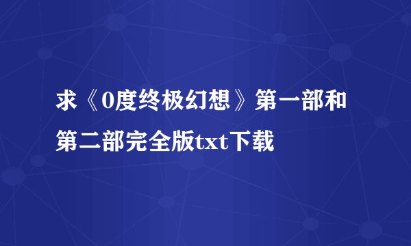 求《0度终极幻想》第一部和第二部完全版txt下载