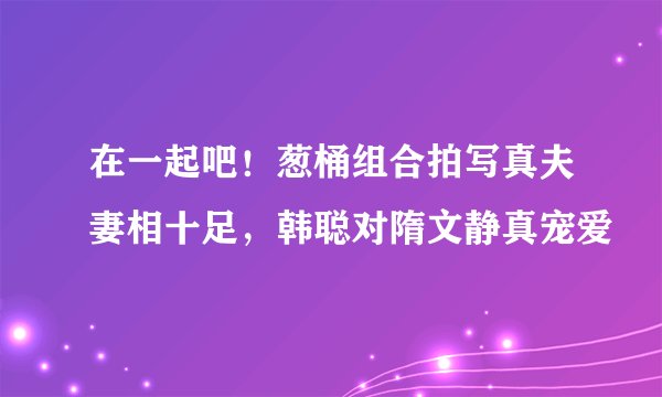 在一起吧！葱桶组合拍写真夫妻相十足，韩聪对隋文静真宠爱