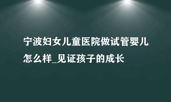 宁波妇女儿童医院做试管婴儿怎么样_见证孩子的成长
