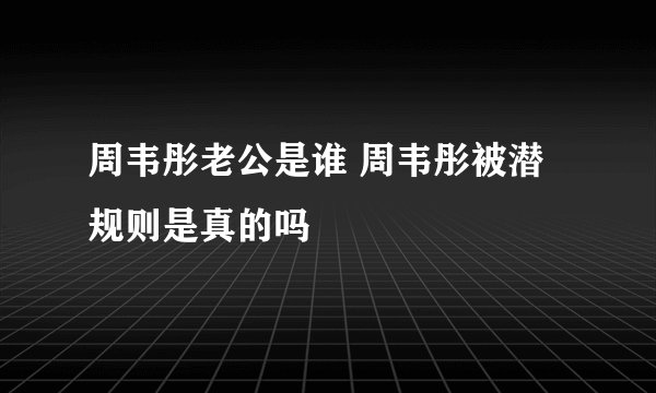 周韦彤老公是谁 周韦彤被潜规则是真的吗