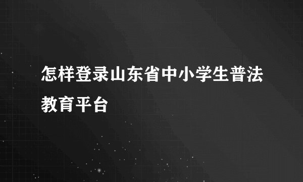 怎样登录山东省中小学生普法教育平台