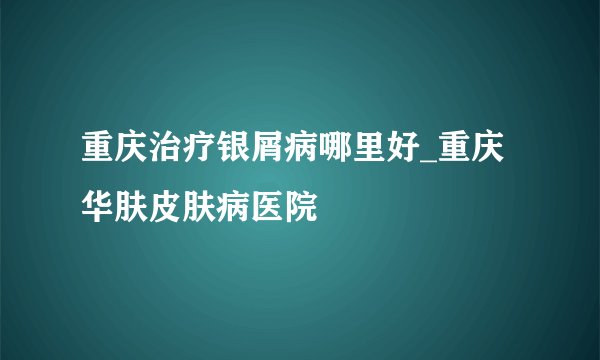 重庆治疗银屑病哪里好_重庆华肤皮肤病医院