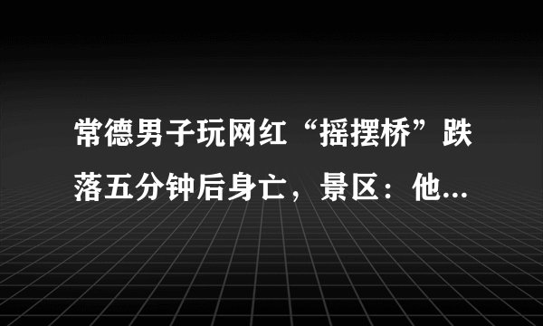 常德男子玩网红“摇摆桥”跌落五分钟后身亡，景区：他起身后还吃了两瓣柚子, 你怎么看？
