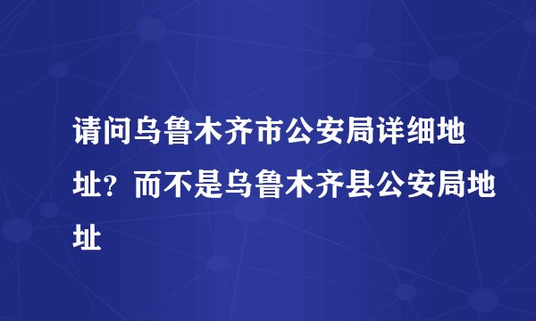 请问乌鲁木齐市公安局详细地址？而不是乌鲁木齐县公安局地址