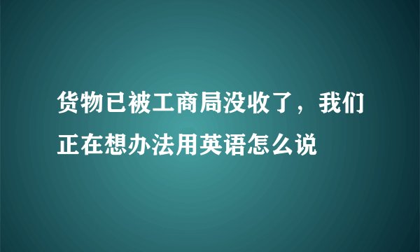 货物已被工商局没收了，我们正在想办法用英语怎么说