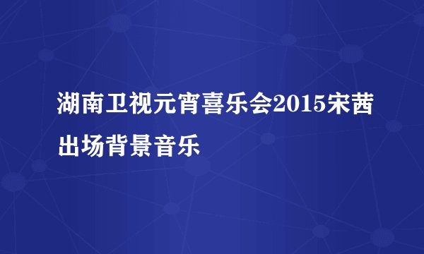 湖南卫视元宵喜乐会2015宋茜出场背景音乐