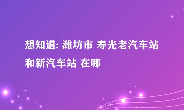 想知道: 潍坊市 寿光老汽车站和新汽车站 在哪