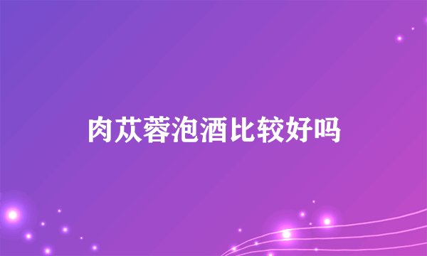 肉苁蓉泡酒比较好吗