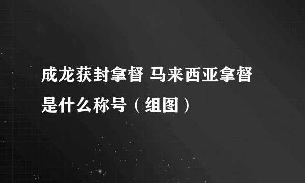 成龙获封拿督 马来西亚拿督是什么称号（组图）