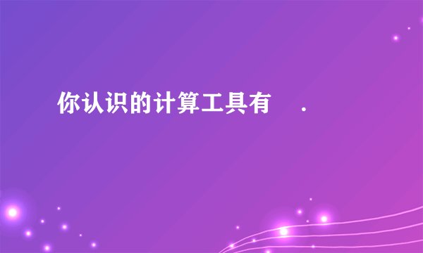 你认识的计算工具有    .