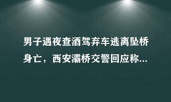 男子遇夜查酒驾弃车逃离坠桥身亡，西安灞桥交警回应称将配合调查, 你怎么看？
