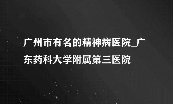 广州市有名的精神病医院_广东药科大学附属第三医院
