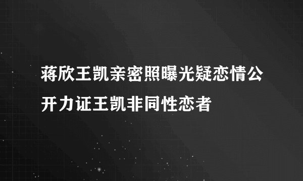 蒋欣王凯亲密照曝光疑恋情公开力证王凯非同性恋者