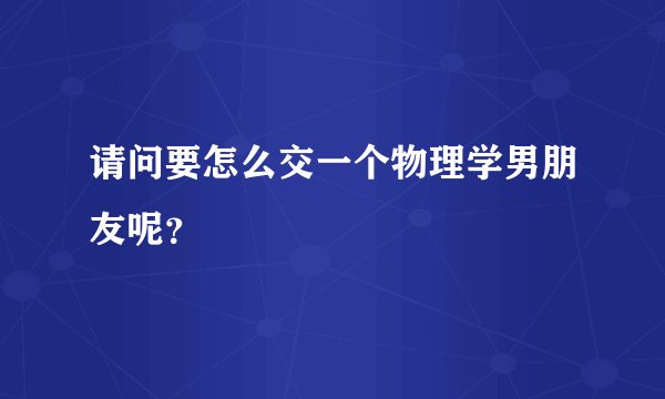 请问要怎么交一个物理学男朋友呢？