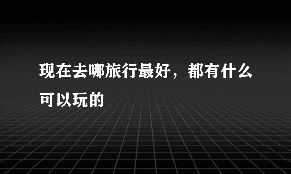 现在去哪旅行最好，都有什么可以玩的