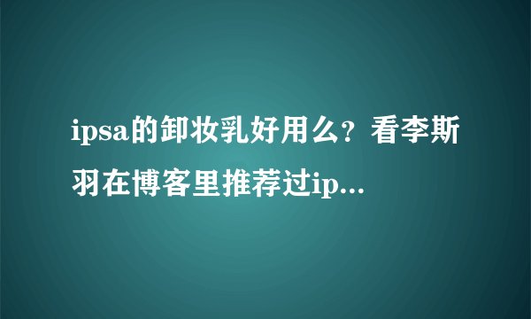 ipsa的卸妆乳好用么？看李斯羽在博客里推荐过ipsa的美白乳。
