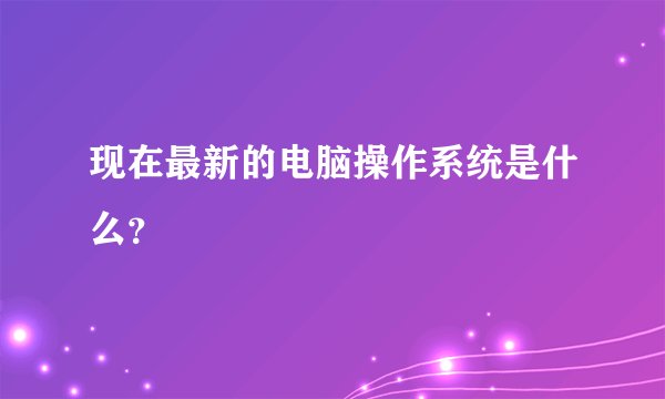 现在最新的电脑操作系统是什么？