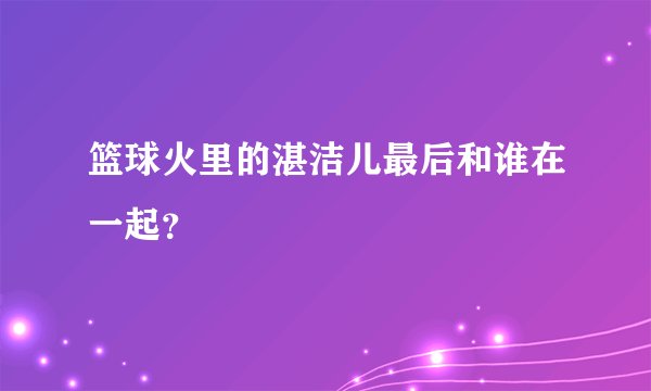 篮球火里的湛洁儿最后和谁在一起？