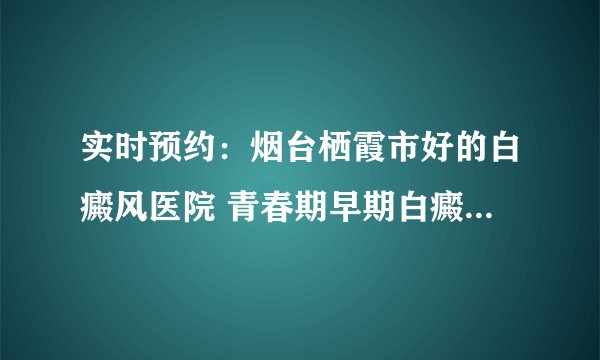 实时预约：烟台栖霞市好的白癜风医院 青春期早期白癜风能治好吗