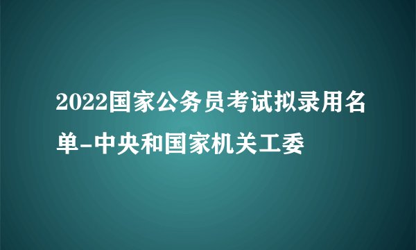 2022国家公务员考试拟录用名单-中央和国家机关工委