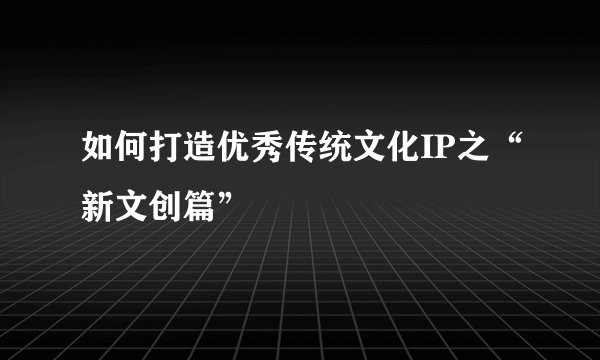 如何打造优秀传统文化IP之“新文创篇”